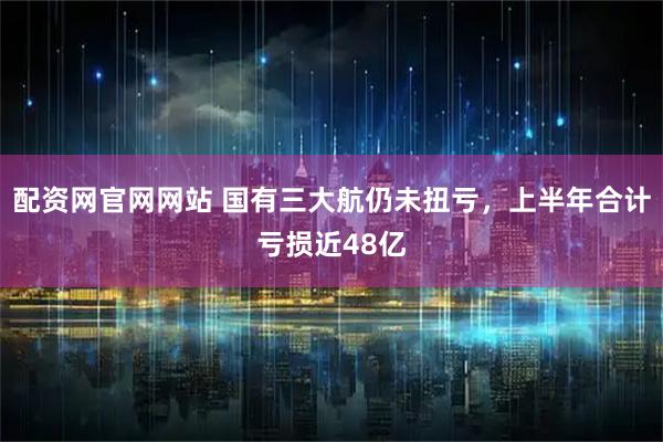 配资网官网网站 国有三大航仍未扭亏，上半年合计亏损近48亿