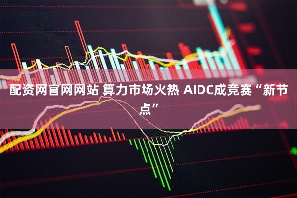 配资网官网网站 算力市场火热 AIDC成竞赛“新节点”