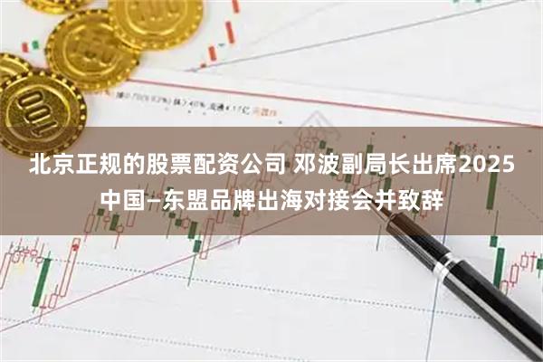 北京正规的股票配资公司 邓波副局长出席2025中国—东盟品牌出海对接会并致辞
