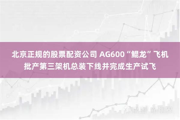 北京正规的股票配资公司 AG600“鲲龙”飞机批产第三架机总装下线并完成生产试飞