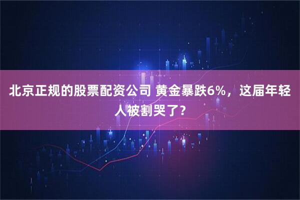 北京正规的股票配资公司 黄金暴跌6%，这届年轻人被割哭了？