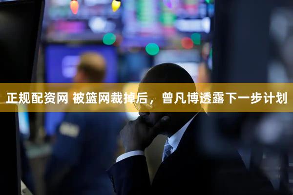 正规配资网 被篮网裁掉后，曾凡博透露下一步计划