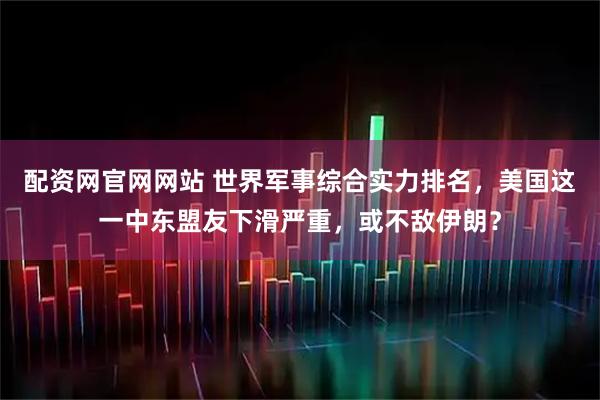 配资网官网网站 世界军事综合实力排名，美国这一中东盟友下滑严重，或不敌伊朗？