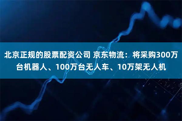 北京正规的股票配资公司 京东物流：将采购300万台机器人、100万台无人车、10万架无人机