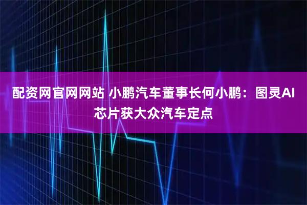配资网官网网站 小鹏汽车董事长何小鹏：图灵AI芯片获大众汽车定点