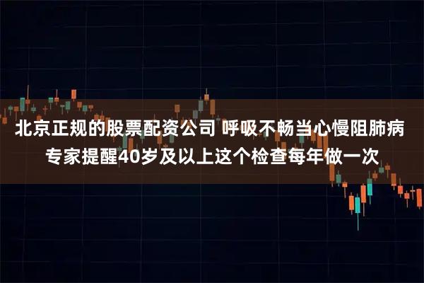 北京正规的股票配资公司 呼吸不畅当心慢阻肺病 专家提醒40岁及以上这个检查每年做一次