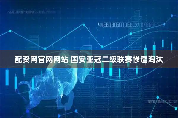 配资网官网网站 国安亚冠二级联赛惨遭淘汰