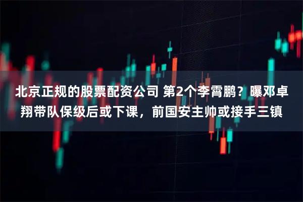 北京正规的股票配资公司 第2个李霄鹏？曝邓卓翔带队保级后或下课，前国安主帅或接手三镇