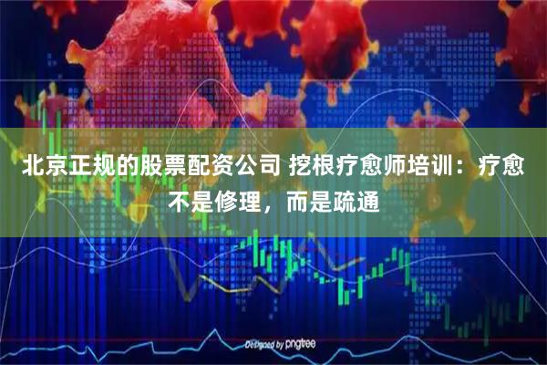 北京正规的股票配资公司 挖根疗愈师培训：疗愈不是修理，而是疏通