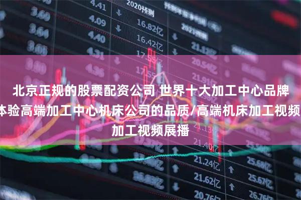北京正规的股票配资公司 世界十大加工中心品牌榜-体验高端加工中心机床公司的品质/高端机床加工视频展播
