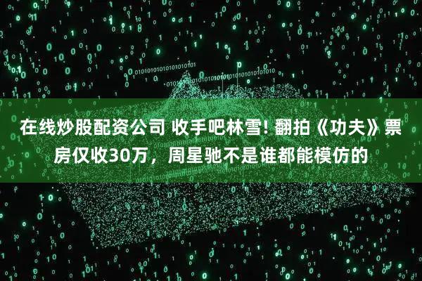 在线炒股配资公司 收手吧林雪! 翻拍《功夫》票房仅收30万，周星驰不是谁都能模仿的