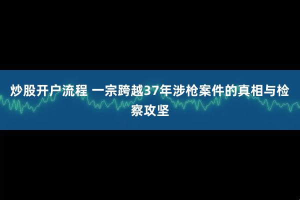 炒股开户流程 一宗跨越37年涉枪案件的真相与检察攻坚