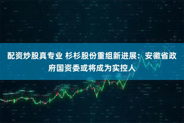 配资炒股真专业 杉杉股份重组新进展：安徽省政府国资委或将成为实控人