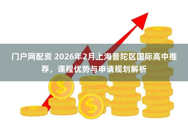 门户网配资 2026年2月上海普陀区国际高中推荐，课程优势与申请规划解析