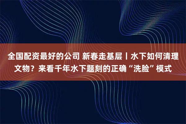 全国配资最好的公司 新春走基层丨水下如何清理文物？来看千年水下题刻的正确“洗脸”模式