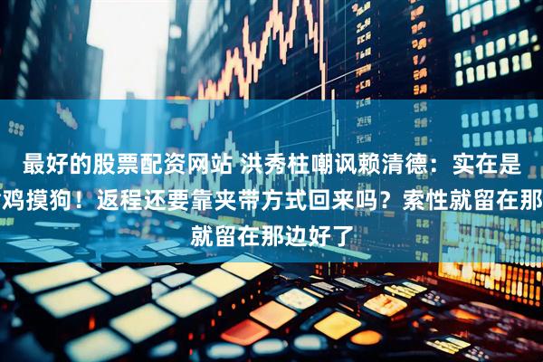 最好的股票配资网站 洪秀柱嘲讽赖清德：实在是有点偷鸡摸狗！返程还要靠夹带方式回来吗？索性就留在那边好了