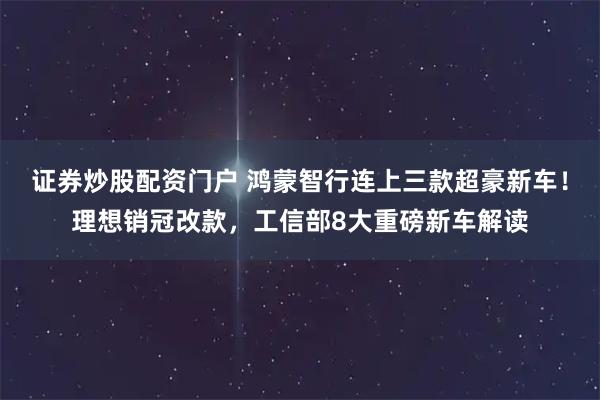 证券炒股配资门户 鸿蒙智行连上三款超豪新车！理想销冠改款，工信部8大重磅新车解读