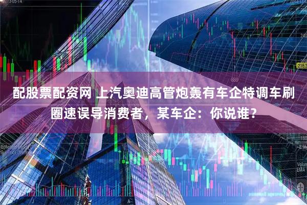 配股票配资网 上汽奥迪高管炮轰有车企特调车刷圈速误导消费者，某车企：你说谁？
