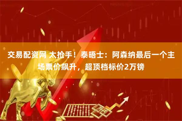 交易配资网 太抢手！泰晤士：阿森纳最后一个主场票价飙升，超顶档标价2万镑