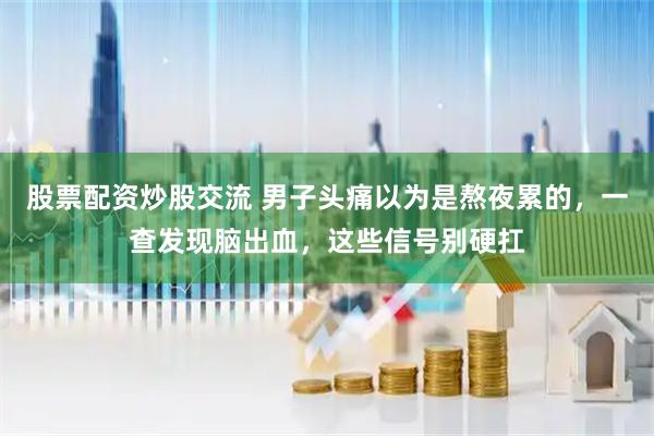 股票配资炒股交流 男子头痛以为是熬夜累的，一查发现脑出血，这些信号别硬扛