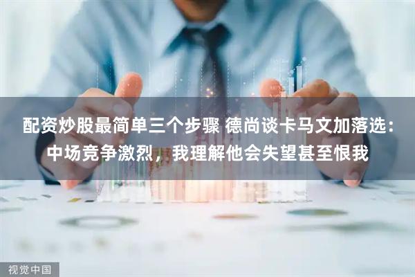 配资炒股最简单三个步骤 德尚谈卡马文加落选：中场竞争激烈，我理解他会失望甚至恨我