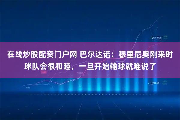 在线炒股配资门户网 巴尔达诺：穆里尼奥刚来时球队会很和睦，一旦开始输球就难说了