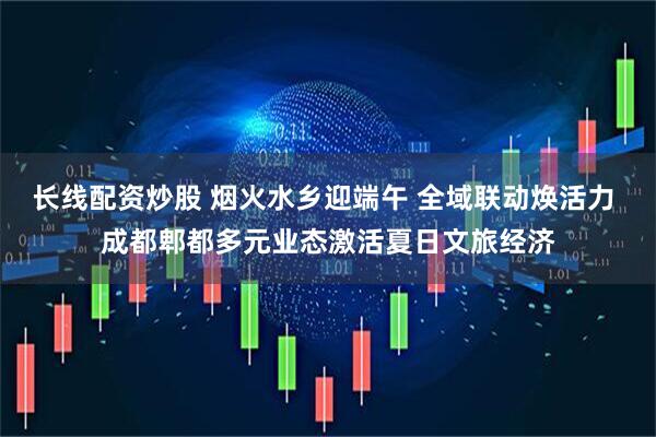 长线配资炒股 烟火水乡迎端午 全域联动焕活力 成都郫都多元业态激活夏日文旅经济