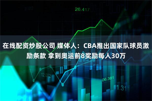 在线配资炒股公司 媒体人：CBA推出国家队球员激励条款 拿到奥运前8奖励每人30万