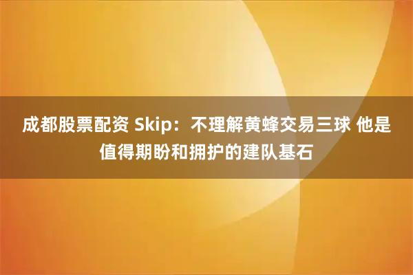 成都股票配资 Skip：不理解黄蜂交易三球 他是值得期盼和拥护的建队基石