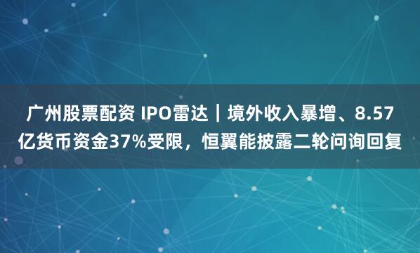 广州股票配资 IPO雷达｜境外收入暴增、8.57亿货币资金37%受限，恒翼能披露二轮问询回复
