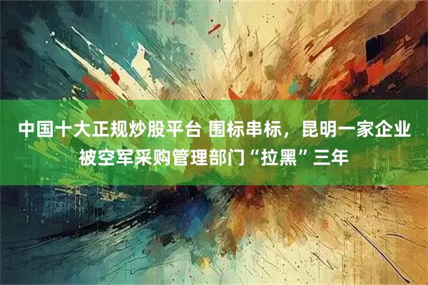 中国十大正规炒股平台 围标串标，昆明一家企业被空军采购管理部门“拉黑”三年