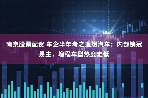 南京股票配资 车企半年考之理想汽车：内部销冠易主，增程车型热度走低