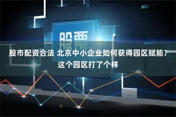 股市配资合法 北京中小企业如何获得园区赋能？这个园区打了个样