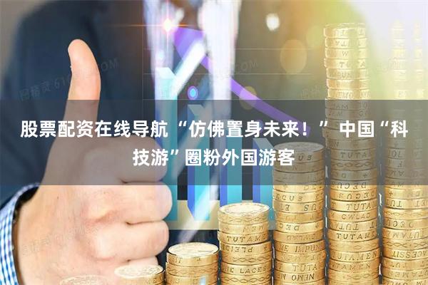 股票配资在线导航 “仿佛置身未来！” 中国“科技游”圈粉外国游客