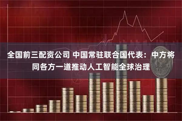 全国前三配资公司 中国常驻联合国代表：中方将同各方一道推动人工智能全球治理