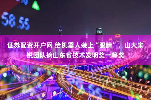 证券配资开户网 给机器人装上“眼睛”，山大宋锐团队摘山东省技术发明奖一等奖