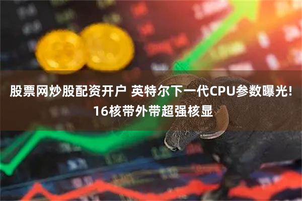 股票网炒股配资开户 英特尔下一代CPU参数曝光! 16核带外带超强核显