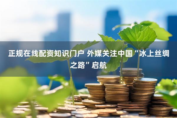 正规在线配资知识门户 外媒关注中国“冰上丝绸之路”启航