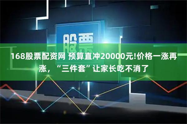 168股票配资网 预算直冲20000元!价格一涨再涨，“三件套”让家长吃不消了