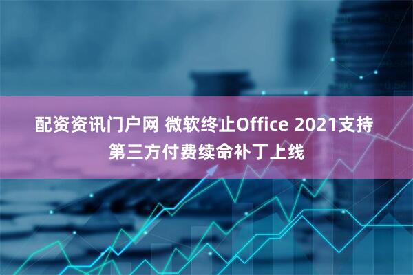 配资资讯门户网 微软终止Office 2021支持 第三方付费续命补丁上线