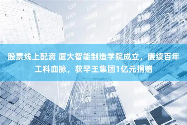 股票线上配资 厦大智能制造学院成立，赓续百年工科血脉，获罕王集团1亿元捐赠