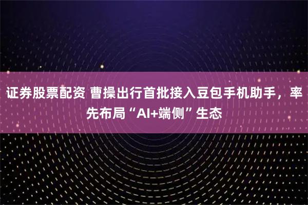 证券股票配资 曹操出行首批接入豆包手机助手，率先布局“AI+端侧”生态