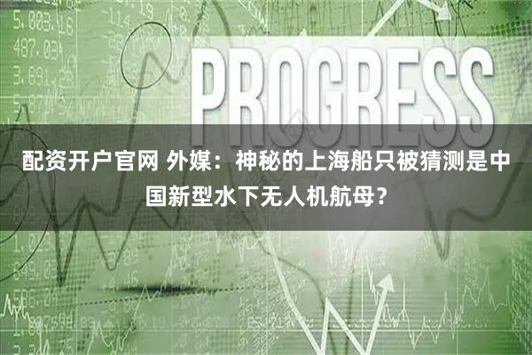 配资开户官网 外媒:神秘的上海船只被猜测是中国新型水下无人机航母?
