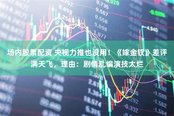 场内股票配资 央视力推也没用!《嫁金钗》差评满天飞,理由:剧情乱编演技太烂
