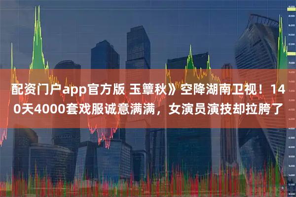 配资门户app官方版 玉簟秋》空降湖南卫视！140天4000套戏服诚意满满，女演员演技却拉胯了